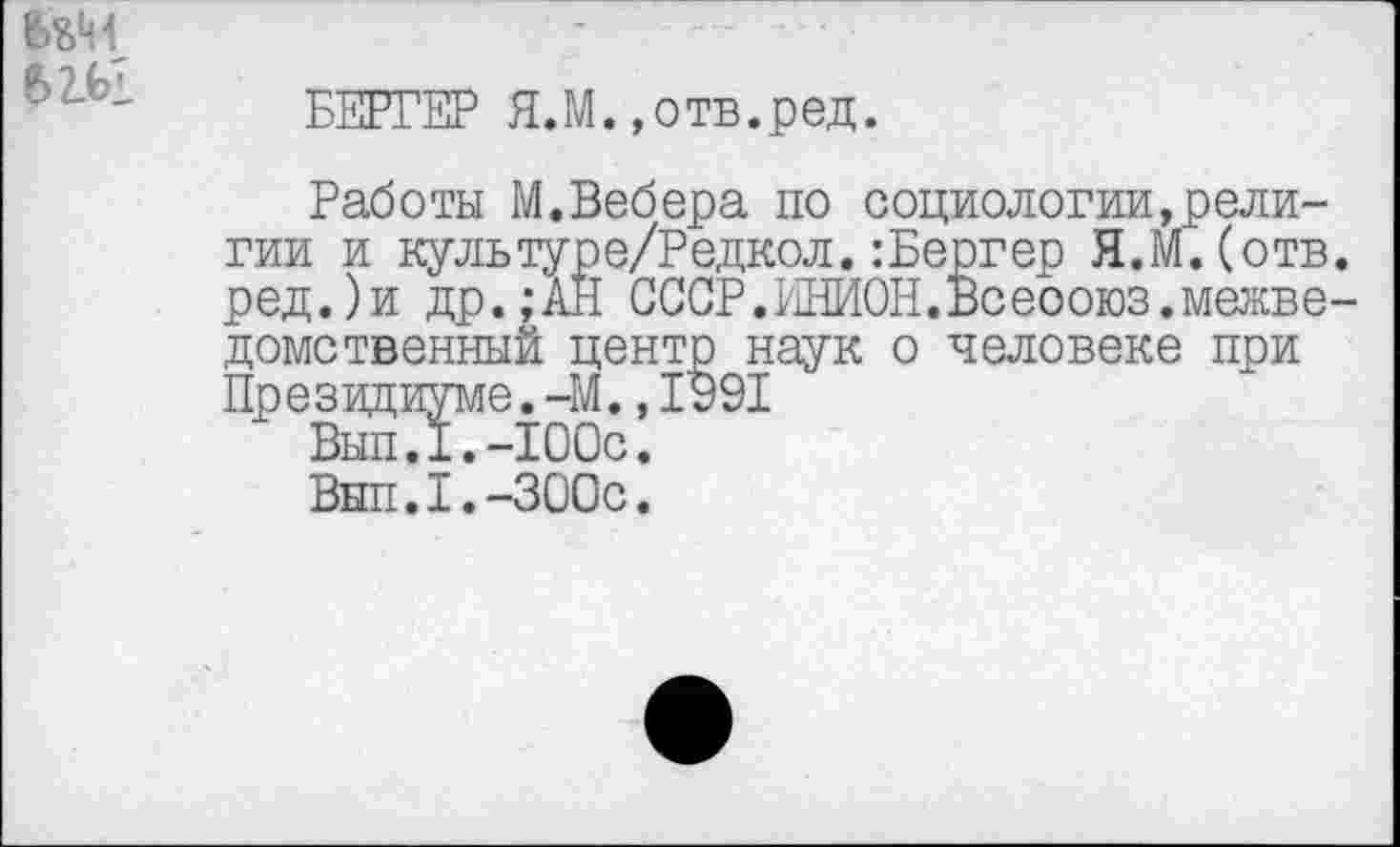 ﻿МЫ
БЕРГЕР Я.М.»отв.ред.
Работы М.Вебера по социологии,религии и культуре/Редкол.:Бергер Я.М.(отв. ред.)и др.;АН СССР.ИНИОН.Всеооюз.межведомственный центр наук о человеке при Президиуме.-М.,1991
Вып.1.-100с.
Внп.1.-300с.